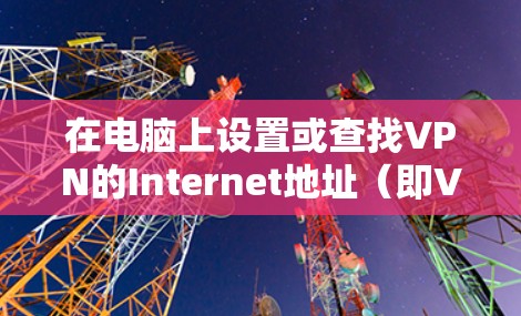 在电脑上设置或查找VPN的Internet地址（即VPN服务器的IP或域名）通常涉及以下步骤，具体取决于你的使用场景