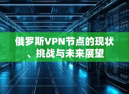 俄罗斯VPN节点的现状、挑战与未来展望