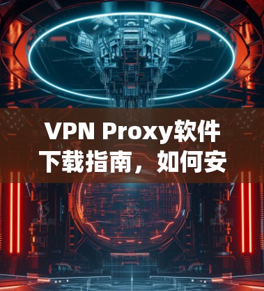 VPN Proxy软件下载指南，如何安全选择与使用