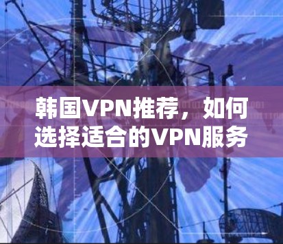 韩国VPN推荐，如何选择适合的VPN服务访问韩国内容