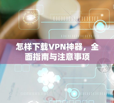 怎样下载VPN神器，全面指南与注意事项