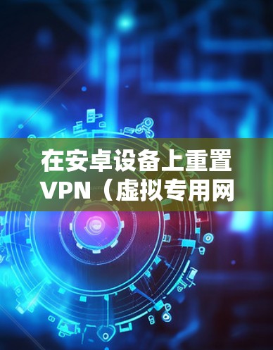 在安卓设备上重置VPN（虚拟专用网络）通常涉及清除现有VPN配置、重置网络设置或解决连接问题。以下是详细步骤