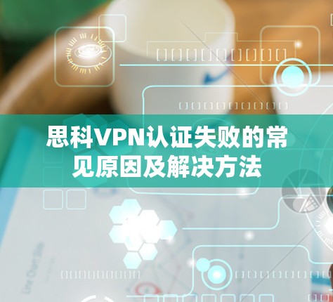思科VPN认证失败的常见原因及解决方法