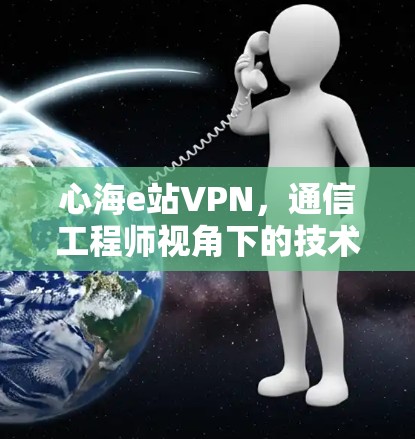 心海e站VPN，通信工程师视角下的技术解析与使用建议