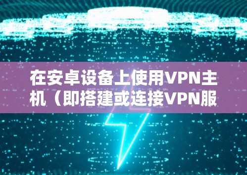 在安卓设备上使用VPN主机（即搭建或连接VPN服务器）通常有两种场景