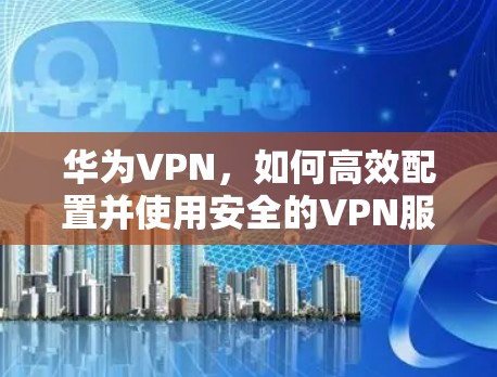 华为VPN，如何高效配置并使用安全的VPN服务