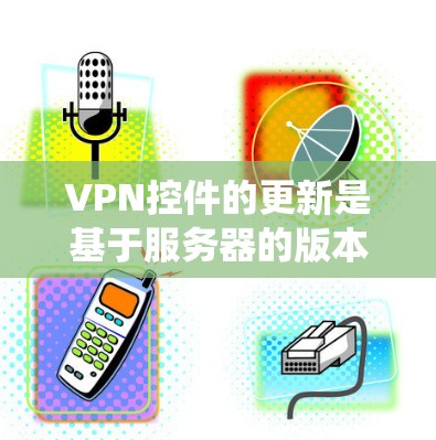 VPN控件的更新是基于服务器的版本控制系统的，而不是基于软件的版本更新。因此，如果在VPN中遇到无法更新控件的问题，通常是因为服务器没有更新到最新的版本，或者您自身的软件版本无法访问到新的版本