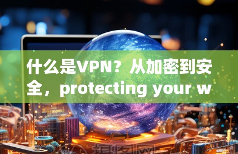 什么是VPN？从加密到安全，protecting your world through virtual private networks