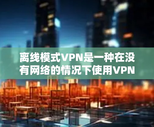 离线模式VPN是一种在没有网络的情况下使用VPN的技术，其特点包括需要配置防火墙或VPN服务器，提供安全和管理上的便利。以下是关于离线模式VPN的详细分析