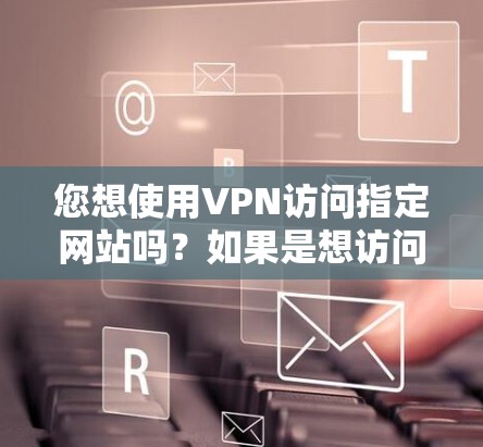 您想使用VPN访问指定网站吗？如果是想访问某个特定的网站，您可以通过以下步骤操作