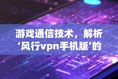 游戏通信技术，解析‘风行vpn手机版’的使命与未来