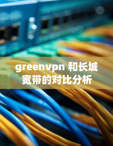 greenvpn 和长城宽带的对比分析