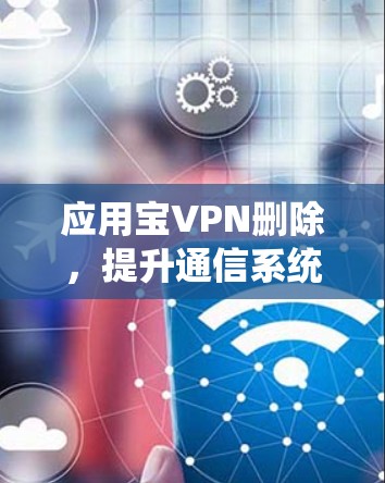 应用宝VPN删除，提升通信系统性能的创新解决方案