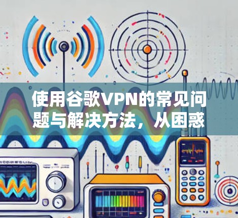 使用谷歌VPN的常见问题与解决方法，从困惑到解决的完整指南
