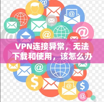 VPN连接异常，无法下载和使用，该怎么办？