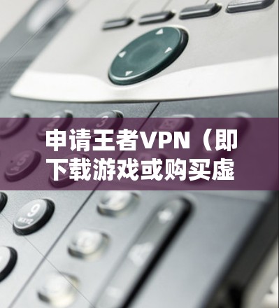 申请王者VPN（即下载游戏或购买虚拟现实设备）需要遵循中国的相关法律法规和政策。以下是申请王者VPN的具体步骤和建议