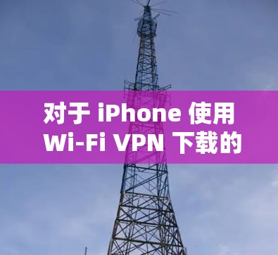 对于 iPhone 使用 Wi-Fi VPN 下载的应用，以下是几种可能的解决方案