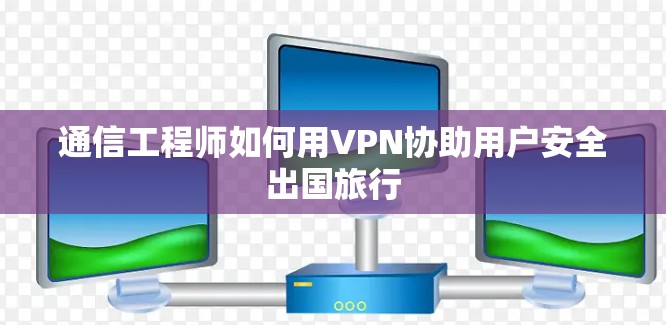 通信工程师如何用VPN协助用户安全出国旅行