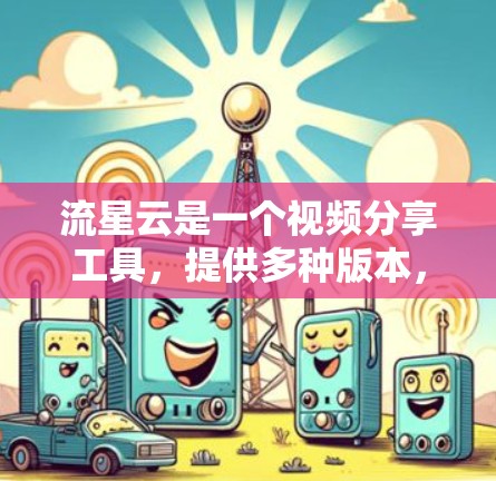 流星云是一个视频分享工具，提供多种版本，如免费版、标准版和专业版，适合个人和机构使用。以下是下载流星云的步骤