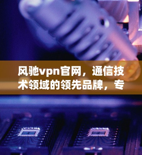 风驰vpn官网，通信技术领域的领先品牌，专注于专业通信设备与网络解决方案