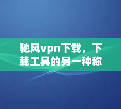 驰风vpn下载，下载工具的另一种称呼