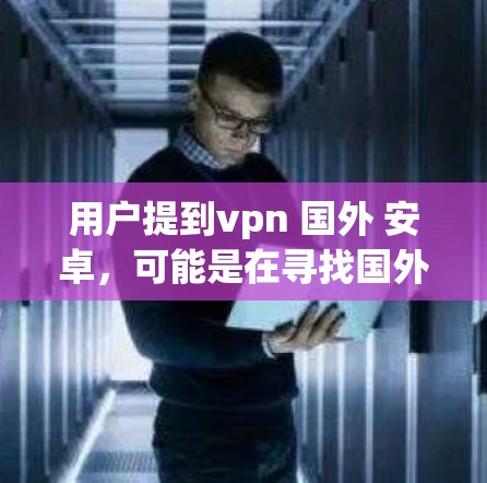 用户提到vpn 国外 安卓，可能是在寻找国外应用，特别是与VPN相关的软件，或者是在国外下载与VPN相关的软件。以下是针对这种情况的一些实用建议