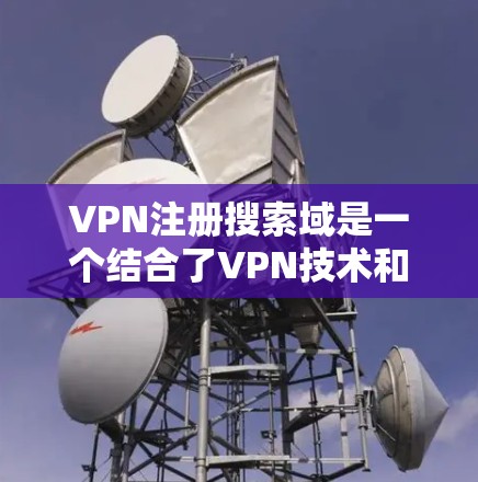 VPN注册搜索域是一个结合了VPN技术和网站搜索功能的概念，旨在帮助用户在特定网站或平台内高效利用VPN服务。以下是其定义、应用、操作流程以及可能的影响的详细说明