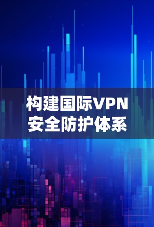 构建国际VPN安全防护体系，从技术到法律的双维度分析