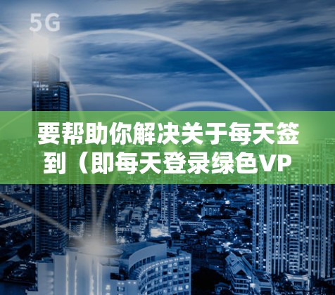 要帮助你解决关于每天签到（即每天登录绿色VPN）的问题，我需要了解一些基本信息，以便更好地提供建议。以下是需要了解的方面
