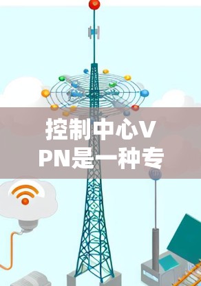 控制中心VPN是一种专门用于管理网络访问的控制中心，旨在通过权限、防火墙、监控、安全和用户管理等手段，确保网络资源的安全和有效控制。以下是对控制中心VPN的详细分步说明