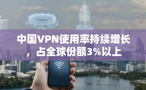 中国VPN使用率持续增长，占全球份额3%以上