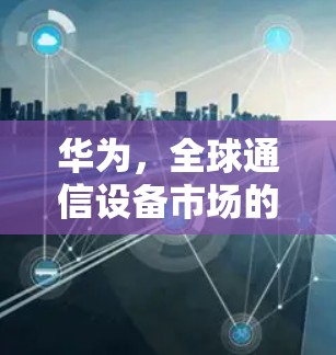 华为，全球通信设备市场的创新与挑战