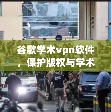 谷歌学术vpn软件，保护版权与学术资源的终极解决方案