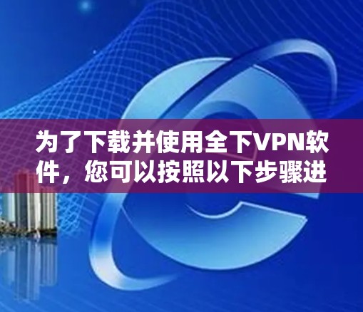 为了下载并使用全下VPN软件，您可以按照以下步骤进行