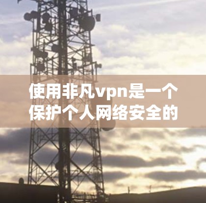 使用非凡vpn是一个保护个人网络安全的高效工具，以下是详细的使用步骤和注意事项