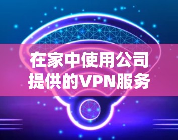 在家中使用公司提供的VPN服务，具体操作取决于公司的服务协议和条款。通常，公司会提供国内的VPN服务，但具体情况可能因公司而异。以下是一些常见的步骤和建议
