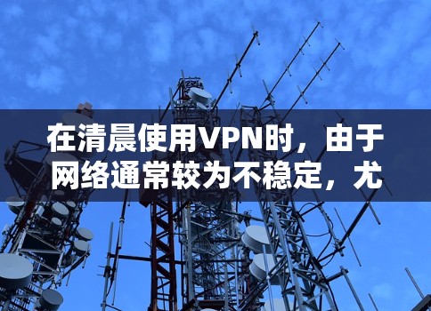在清晨使用VPN时，由于网络通常较为不稳定，尤其是在白天，尤其是在较偏远或黑暗的环境中，VPN可能会遇到问题。因此，如果用户需要在清晨使用VPN访问某些内容，建议他考虑以下选项