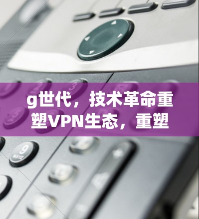 g世代，技术革命重塑VPN生态，重塑个人通信新秩序