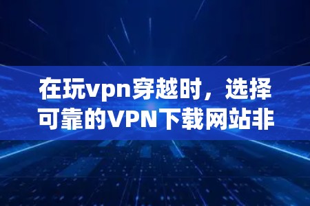 在玩vpn穿越时，选择可靠的VPN下载网站非常重要，以确保网络的安全性和下载的顺利性。以下是基于上述考虑的步骤和建议