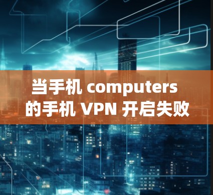 当手机 computers 的手机 VPN 开启失败时，以下是一些步骤可以帮助你解决问题