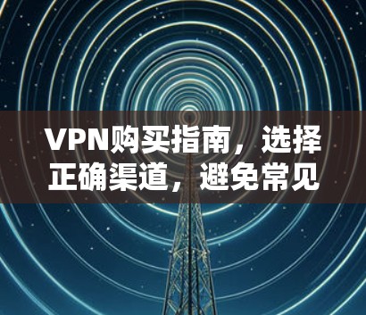 VPN购买指南，选择正确渠道，避免常见的问题