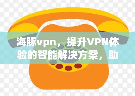 海豚vpn，提升VPN体验的智能解决方案，助您轻松连接世界丰富的网络资源