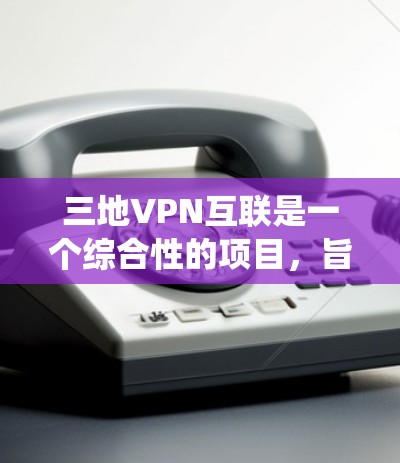 三地VPN互联是一个综合性的项目，旨在实现三个城市之间的VPN互联。以下是对该项目的系统设计和实现的详细步骤