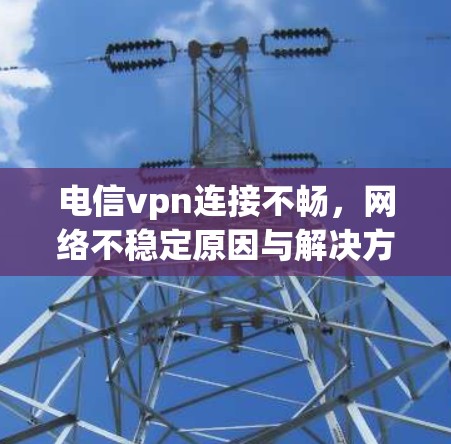 电信vpn连接不畅，网络不稳定原因与解决方案