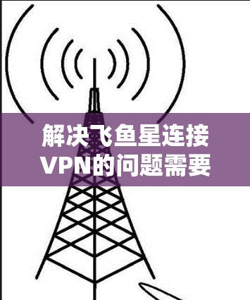 解决飞鱼星连接VPN的问题需要综合考虑飞鱼星和VPN的特性，并采取针对性的措施。以下是详细的步骤指南