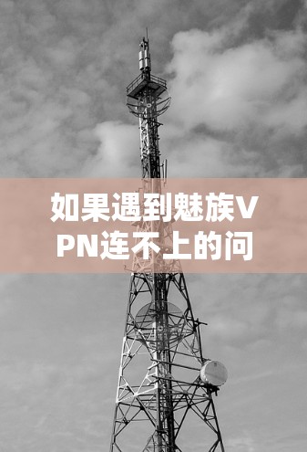 如果遇到魅族VPN连不上的问题，可以按照以下步骤尝试解决问题