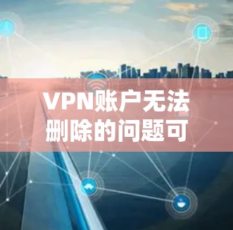 VPN账户无法删除的问题可以通过以下步骤解决