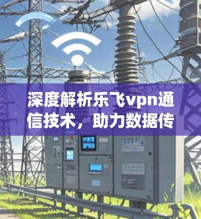 深度解析乐飞vpn通信技术，助力数据传输加速