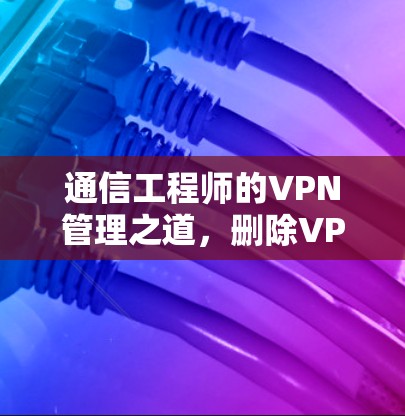 通信工程师的VPN管理之道，删除VPN还是解锁？