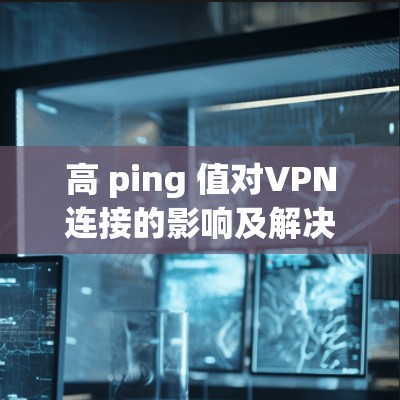 高 ping 值对VPN连接的影响及解决方案